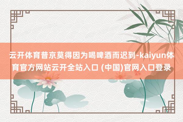 云開體育普京莫得因為喝啤酒而遲到-kaiyun體育官方網站云開全站入口 (中國)官網入口登錄