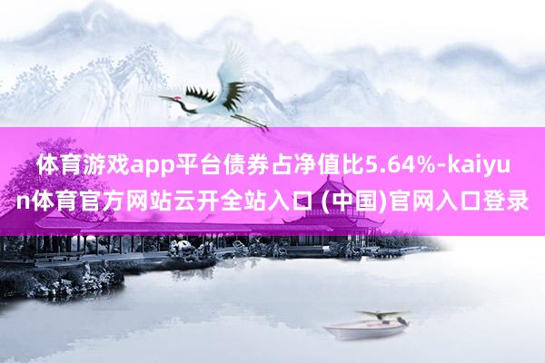 體育游戲app平臺債券占凈值比5.64%-kaiyun體育官方網站云開全站入口 (中國)官網入口登錄