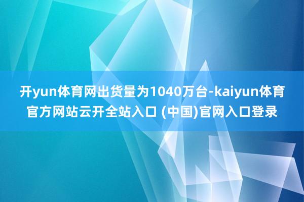 開yun體育網出貨量為1040萬臺-kaiyun體育官方網站云開全站入口 (中國)官網入口登錄