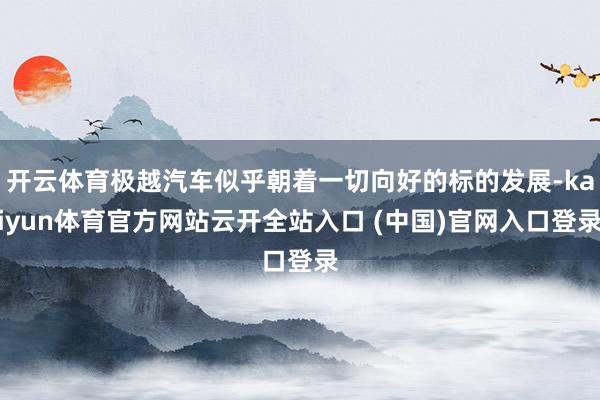 開云體育極越汽車似乎朝著一切向好的標的發展-kaiyun體育官方網站云開全站入口 (中國)官網入口登錄