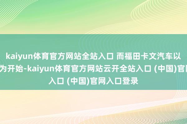 kaiyun體育官方網(wǎng)站全站入口 而福田卡文汽車以“新”計謀為開始-kaiyun體育官方網(wǎng)站云開全站入口 (中國)官網(wǎng)入口登錄