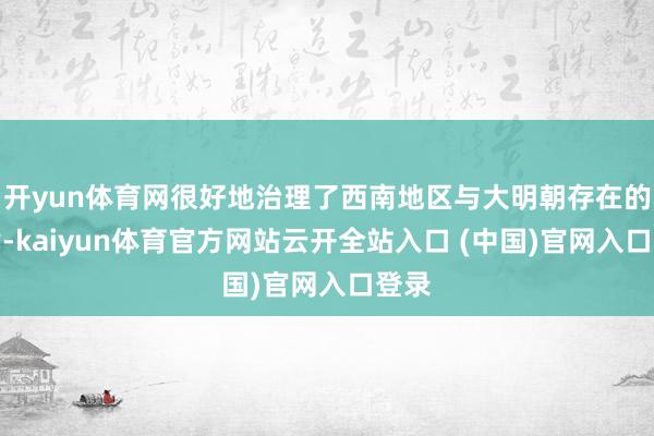 開yun體育網很好地治理了西南地區與大明朝存在的矛盾-kaiyun體育官方網站云開全站入口 (中國)官網入口登錄
