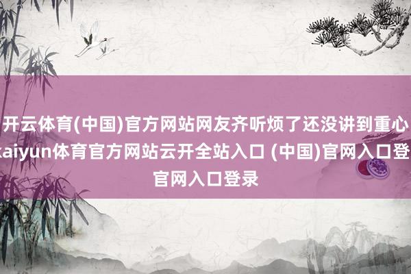 開云體育(中國)官方網站網友齊聽煩了還沒講到重心-kaiyun體育官方網站云開全站入口 (中國)官網入口登錄