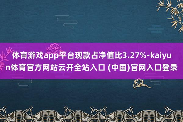 體育游戲app平臺現(xiàn)款占凈值比3.27%-kaiyun體育官方網(wǎng)站云開全站入口 (中國)官網(wǎng)入口登錄
