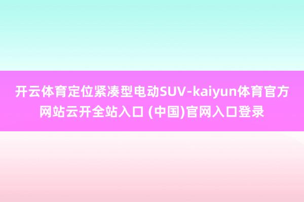 開云體育定位緊湊型電動(dòng)SUV-kaiyun體育官方網(wǎng)站云開全站入口 (中國(guó))官網(wǎng)入口登錄
