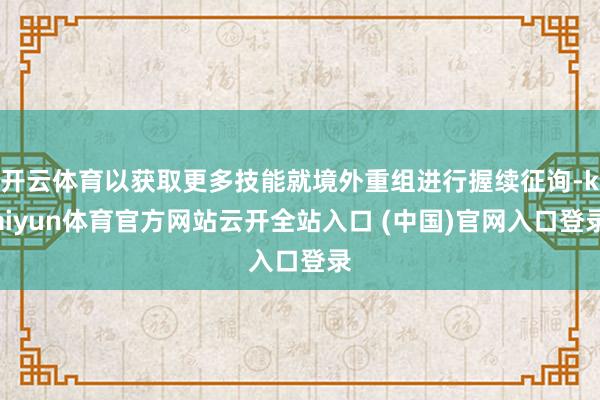 開云體育以獲取更多技能就境外重組進行握續征詢-kaiyun體育官方網站云開全站入口 (中國)官網入口登錄