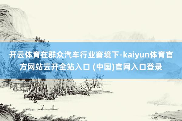 開云體育在群眾汽車行業(yè)窘境下-kaiyun體育官方網(wǎng)站云開全站入口 (中國)官網(wǎng)入口登錄