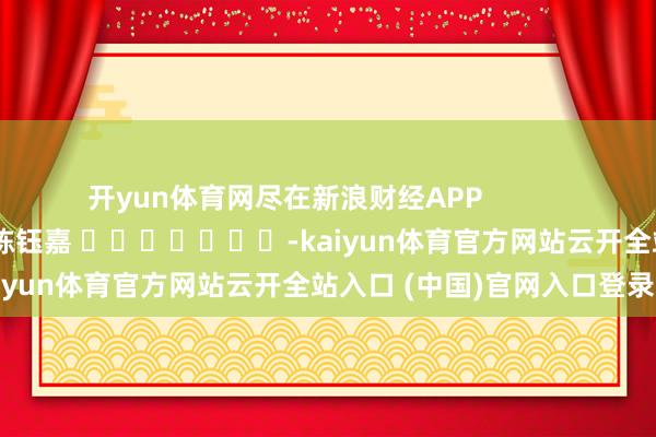 開yun體育網(wǎng)盡在新浪財(cái)經(jīng)APP            						牽累剪輯：陳鈺嘉 							-kaiyun體育官方網(wǎng)站云開全站入口 (中國)官網(wǎng)入口登錄