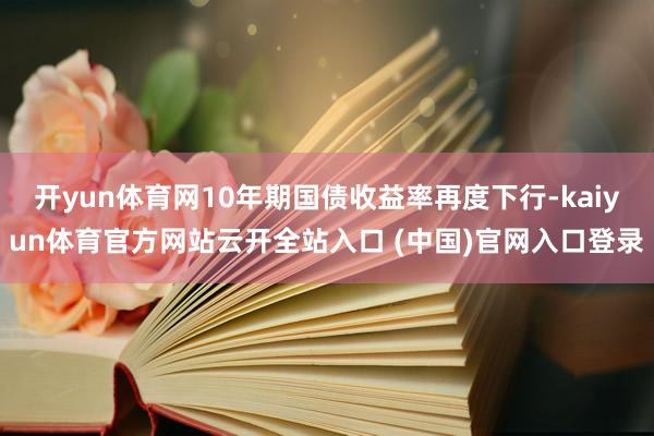 開yun體育網10年期國債收益率再度下行-kaiyun體育官方網站云開全站入口 (中國)官網入口登錄