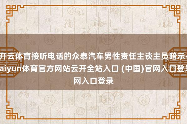 開云體育接聽電話的眾泰汽車男性責(zé)任主談主員暗示-kaiyun體育官方網(wǎng)站云開全站入口 (中國)官網(wǎng)入口登錄