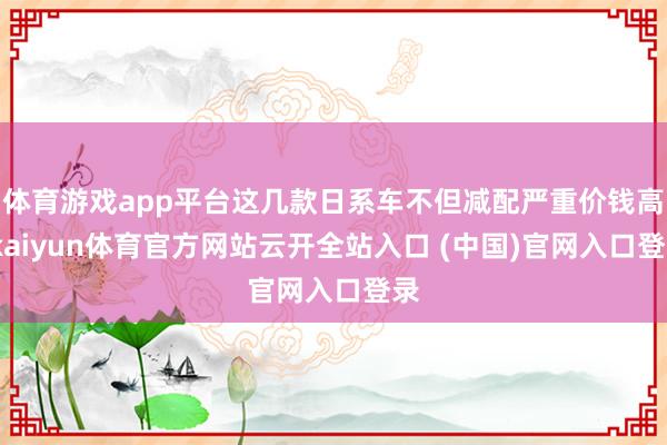 體育游戲app平臺這幾款日系車不但減配嚴重價錢高-kaiyun體育官方網站云開全站入口 (中國)官網入口登錄