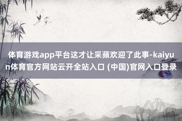 體育游戲app平臺這才讓采蘋歡迎了此事-kaiyun體育官方網(wǎng)站云開全站入口 (中國)官網(wǎng)入口登錄