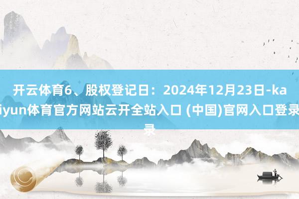 開云體育6、股權登記日：2024年12月23日-kaiyun體育官方網站云開全站入口 (中國)官網入口登錄
