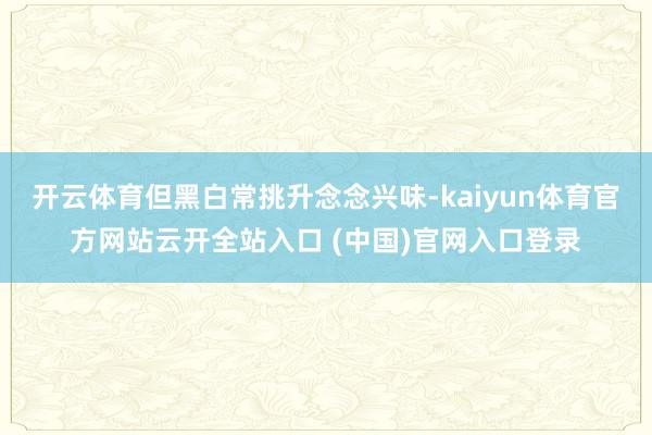 開云體育但黑白常挑升念念興味-kaiyun體育官方網站云開全站入口 (中國)官網入口登錄