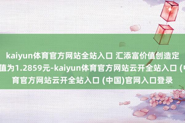 kaiyun體育官方網站全站入口 匯添富價值創造定開羼雜最新單元凈值為1.2859元-kaiyun體育官方網站云開全站入口 (中國)官網入口登錄