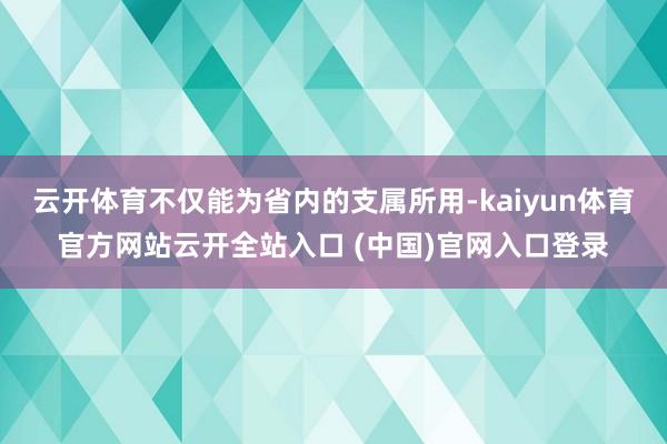 云開體育不僅能為省內(nèi)的支屬所用-kaiyun體育官方網(wǎng)站云開全站入口 (中國)官網(wǎng)入口登錄