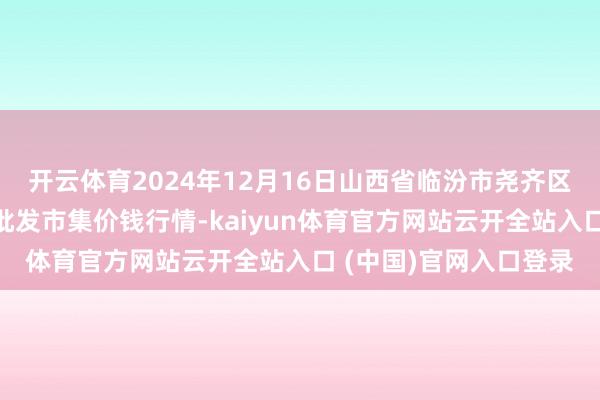 開云體育2024年12月16日山西省臨汾市堯齊區奶牛場堯豐農副居品批發市集價錢行情-kaiyun體育官方網站云開全站入口 (中國)官網入口登錄