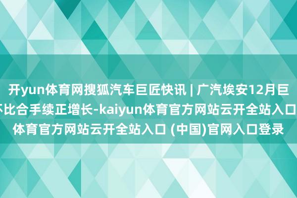 開yun體育網(wǎng)搜狐汽車巨匠快訊 | 廣汽埃安12月巨匠銷量46851輛 同環(huán)比合手續(xù)正增長(zhǎng)-kaiyun體育官方網(wǎng)站云開全站入口 (中國(guó))官網(wǎng)入口登錄