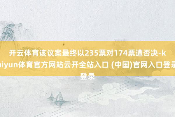 開云體育　　該議案最終以235票對174票遭否決-kaiyun體育官方網(wǎng)站云開全站入口 (中國)官網(wǎng)入口登錄