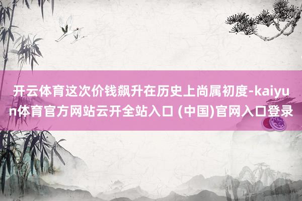 開云體育這次價錢飆升在歷史上尚屬初度-kaiyun體育官方網站云開全站入口 (中國)官網入口登錄