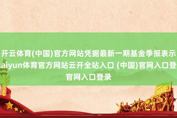 開云體育(中國)官方網站憑據最新一期基金季報表示-kaiyun體育官方網站云開全站入口 (中國)官網入口登錄