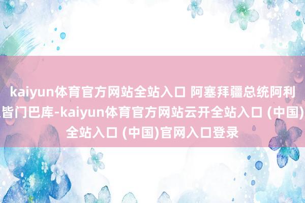 kaiyun體育官方網站全站入口 阿塞拜疆總統阿利耶夫正在復返皆門巴庫-kaiyun體育官方網站云開全站入口 (中國)官網入口登錄