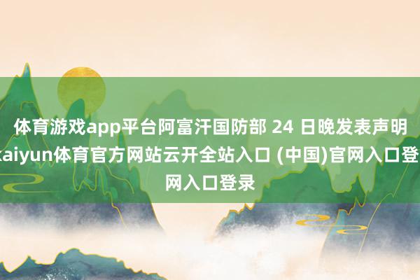 體育游戲app平臺阿富汗國防部 24 日晚發(fā)表聲明-kaiyun體育官方網(wǎng)站云開全站入口 (中國)官網(wǎng)入口登錄