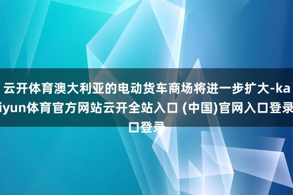 云開體育澳大利亞的電動貨車商場將進一步擴大-kaiyun體育官方網站云開全站入口 (中國)官網入口登錄