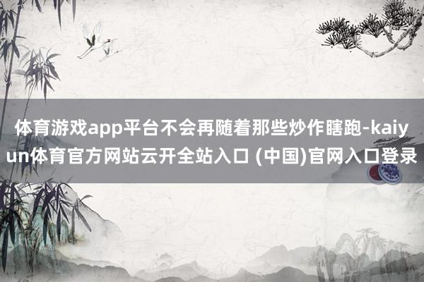 體育游戲app平臺不會再隨著那些炒作瞎跑-kaiyun體育官方網站云開全站入口 (中國)官網入口登錄