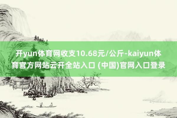 開yun體育網收支10.68元/公斤-kaiyun體育官方網站云開全站入口 (中國)官網入口登錄