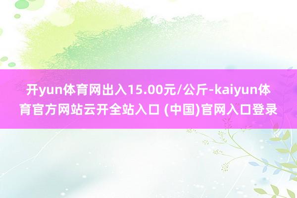 開yun體育網(wǎng)出入15.00元/公斤-kaiyun體育官方網(wǎng)站云開全站入口 (中國)官網(wǎng)入口登錄