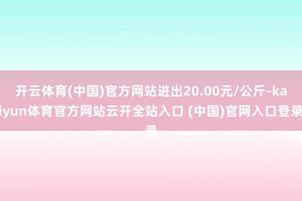 開云體育(中國)官方網站進出20.00元/公斤-kaiyun體育官方網站云開全站入口 (中國)官網入口登錄
