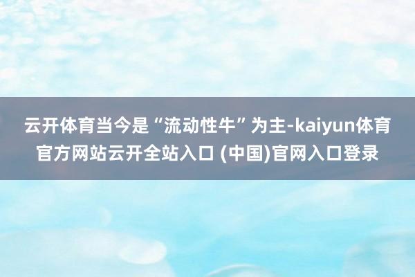 云開體育當今是“流動性牛”為主-kaiyun體育官方網站云開全站入口 (中國)官網入口登錄