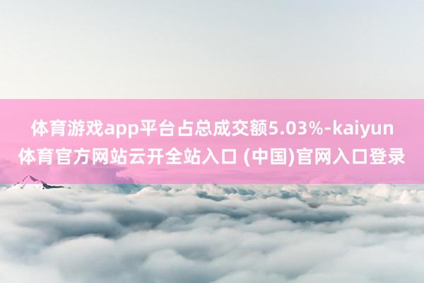 體育游戲app平臺占總成交額5.03%-kaiyun體育官方網(wǎng)站云開全站入口 (中國)官網(wǎng)入口登錄