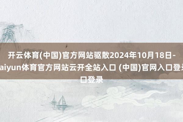 開云體育(中國)官方網站驅散2024年10月18日-kaiyun體育官方網站云開全站入口 (中國)官網入口登錄