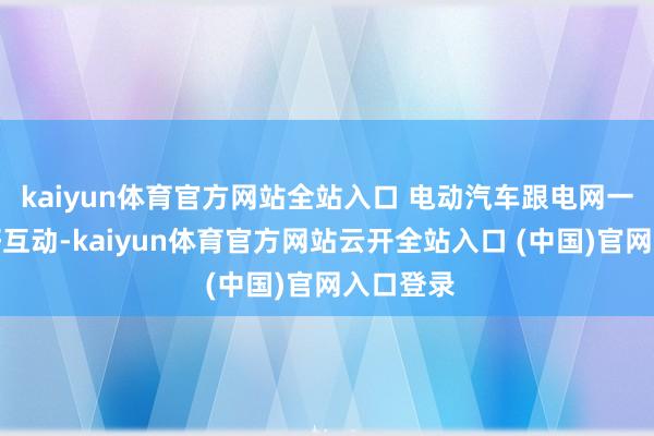kaiyun體育官方網(wǎng)站全站入口 電動汽車跟電網(wǎng)一定要友好互動-kaiyun體育官方網(wǎng)站云開全站入口 (中國)官網(wǎng)入口登錄