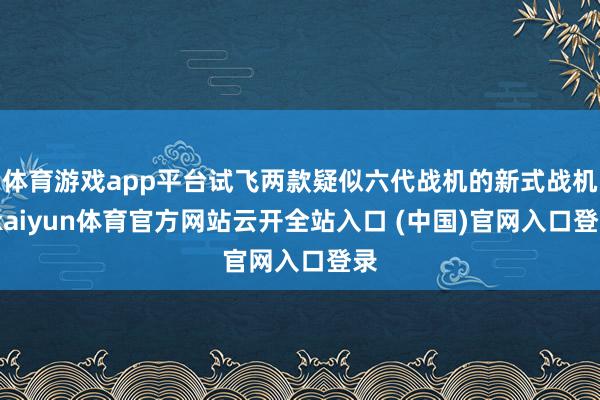 體育游戲app平臺試飛兩款疑似六代戰機的新式戰機-kaiyun體育官方網站云開全站入口 (中國)官網入口登錄