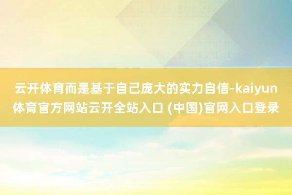 云開體育而是基于自己龐大的實力自信-kaiyun體育官方網站云開全站入口 (中國)官網入口登錄