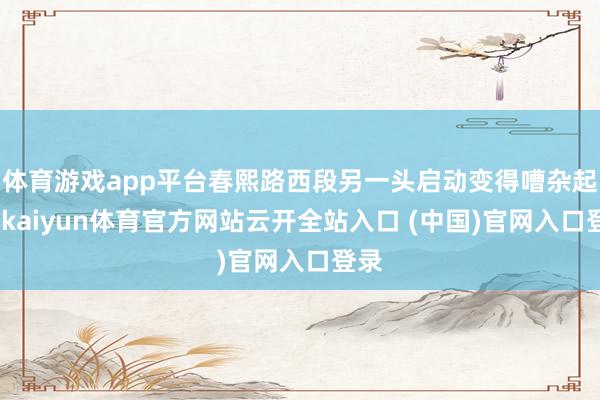 體育游戲app平臺春熙路西段另一頭啟動變得嘈雜起來-kaiyun體育官方網站云開全站入口 (中國)官網入口登錄