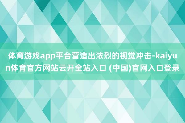 體育游戲app平臺營造出濃烈的視覺沖擊-kaiyun體育官方網站云開全站入口 (中國)官網入口登錄