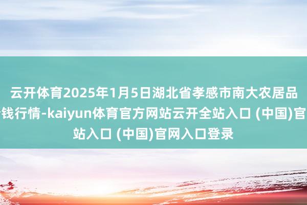云開體育2025年1月5日湖北省孝感市南大農居品批發阛阓價錢行情-kaiyun體育官方網站云開全站入口 (中國)官網入口登錄