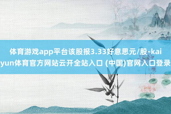 體育游戲app平臺該股報3.33好意思元/股-kaiyun體育官方網站云開全站入口 (中國)官網入口登錄