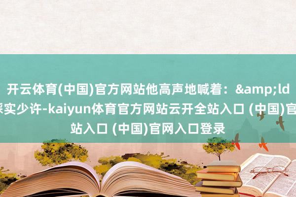 開云體育(中國)官方網(wǎng)站他高聲地喊著：&ldquo;腳步踩實(shí)少許-kaiyun體育官方網(wǎng)站云開全站入口 (中國)官網(wǎng)入口登錄