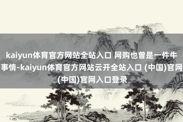 kaiyun體育官方網站全站入口 網購也曾是一件牛年馬月的事情-kaiyun體育官方網站云開全站入口 (中國)官網入口登錄
