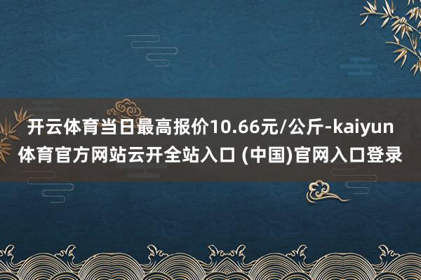 開云體育當日最高報價10.66元/公斤-kaiyun體育官方網站云開全站入口 (中國)官網入口登錄