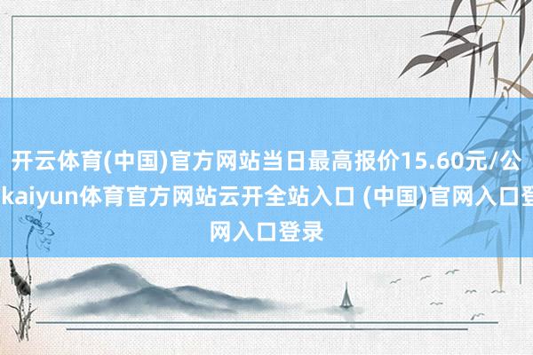 開(kāi)云體育(中國(guó))官方網(wǎng)站當(dāng)日最高報(bào)價(jià)15.60元/公斤-kaiyun體育官方網(wǎng)站云開(kāi)全站入口 (中國(guó))官網(wǎng)入口登錄