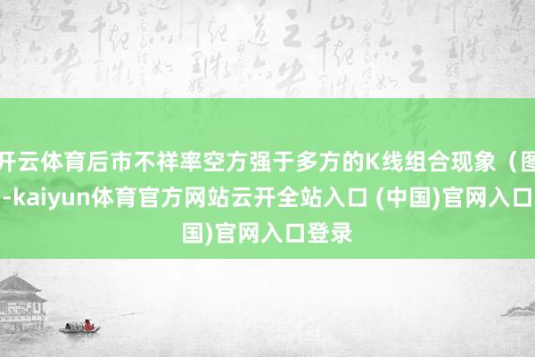 開云體育后市不祥率空方強于多方的K線組合現象（圖解）-kaiyun體育官方網站云開全站入口 (中國)官網入口登錄