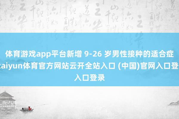 體育游戲app平臺新增 9-26 歲男性接種的適合癥-kaiyun體育官方網站云開全站入口 (中國)官網入口登錄