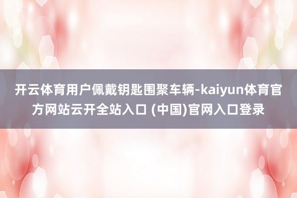 開云體育用戶佩戴鑰匙圍聚車輛-kaiyun體育官方網(wǎng)站云開全站入口 (中國)官網(wǎng)入口登錄