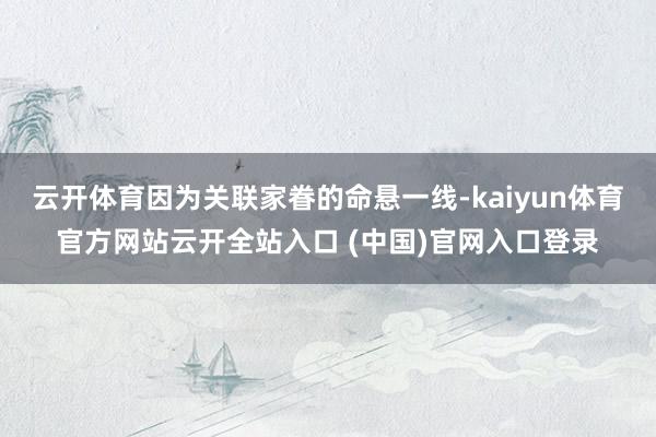 云開體育因為關聯家眷的命懸一線-kaiyun體育官方網站云開全站入口 (中國)官網入口登錄